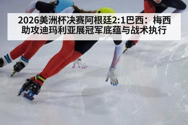 2026美洲杯决赛阿根廷2:1巴西：梅西助攻迪玛利亚展冠军底蕴与战术执行