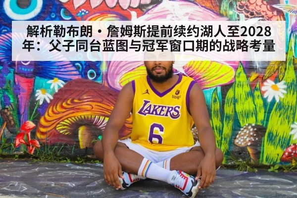 解析勒布朗·詹姆斯提前续约湖人至2028年：父子同台蓝图与冠军窗口期的战略考量