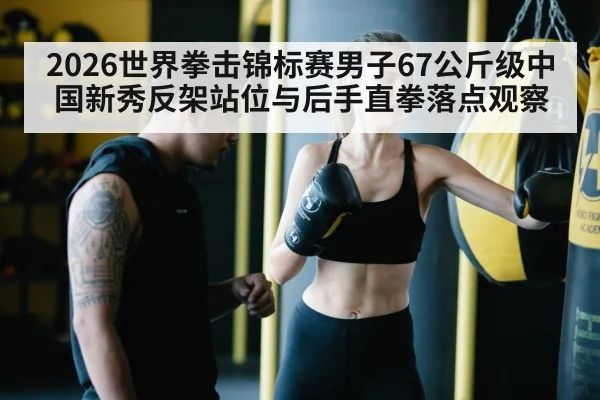 2026世界拳击锦标赛男子67公斤级中国新秀反架站位与后手直拳落点观察
