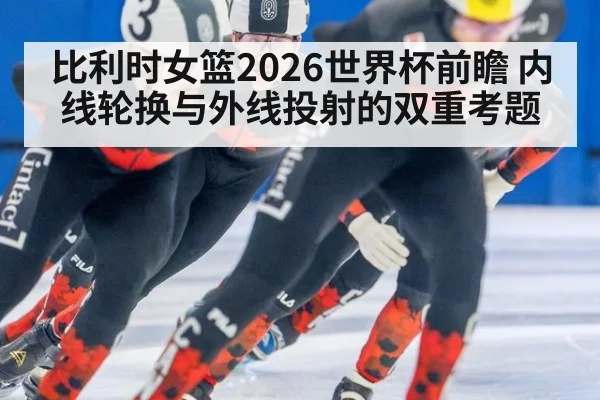 比利时女篮2026世界杯前瞻 内线轮换与外线投射的双重考题