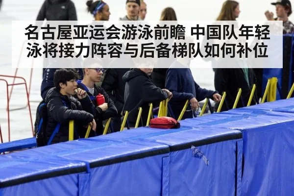 名古屋亚运会游泳前瞻 中国队年轻泳将接力阵容与后备梯队如何补位